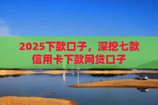 2025下款口子，深挖七款信用卡下款网贷口子