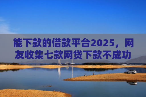 能下款的借款平台2025，网友收集七款网贷下款不成功上征信吗