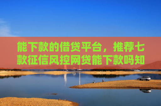 能下款的借贷平台，推荐七款征信风控网贷能下款吗知乎