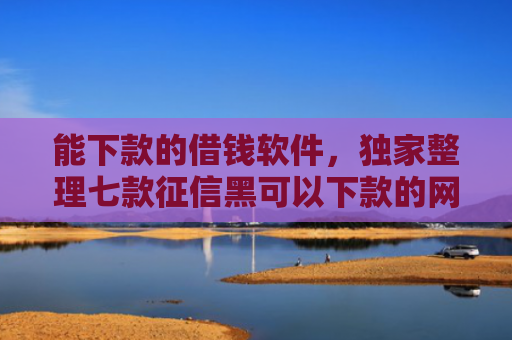 能下款的借钱软件，独家整理七款征信黑可以下款的网贷吗