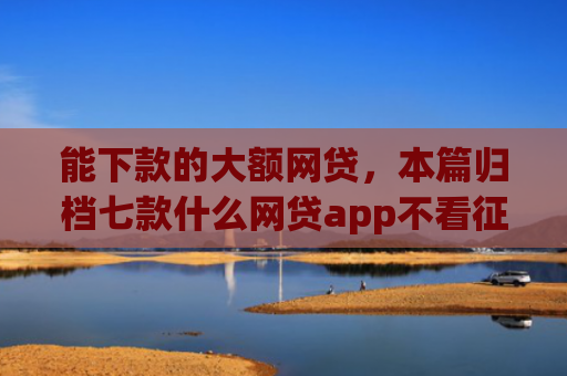 能下款的大额网贷，本篇归档七款什么网贷app不看征信下款5万