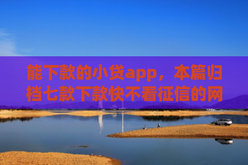 能下款的小贷app，本篇归档七款下款快不看征信的网贷app贴吧