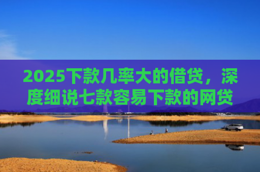 2025下款几率大的借贷，深度细说七款容易下款的网贷口子高