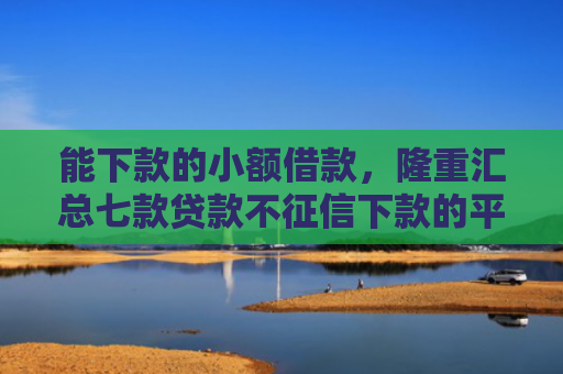 能下款的小额借款，隆重汇总七款贷款不征信下款的平台