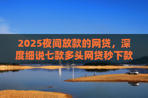 2025夜间放款的网贷，深度细说七款多头网贷秒下款的口子