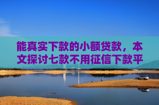 能真实下款的小额贷款，本文探讨七款不用征信下款平台