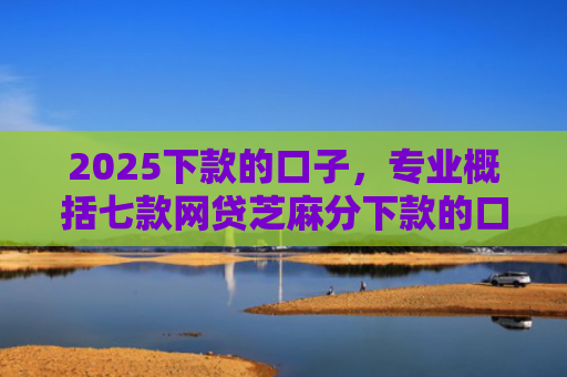 2025下款的口子，专业概括七款网贷芝麻分下款的口子