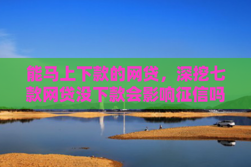 能马上下款的网贷，深挖七款网贷没下款会影响征信吗