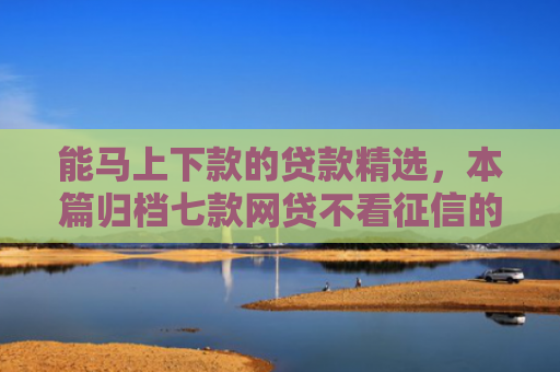 能马上下款的贷款精选，本篇归档七款网贷不看征信的 哪个能下款
