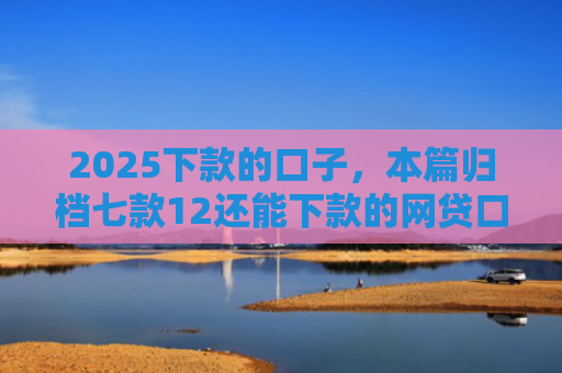 2025下款的口子，本篇归档七款12还能下款的网贷口子