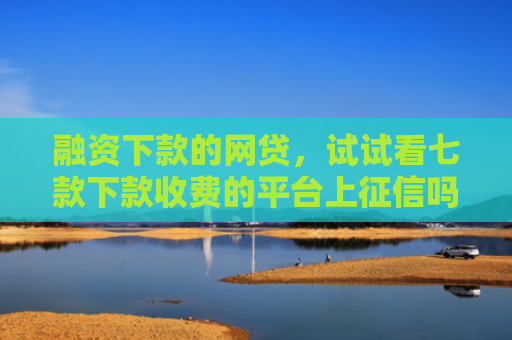 融资下款的网贷，试试看七款下款收费的平台上征信吗