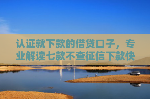 认证就下款的借贷口子，专业解读七款不查征信下款快的平台