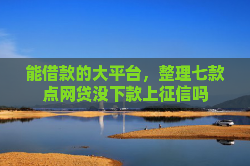 能借款的大平台，整理七款点网贷没下款上征信吗