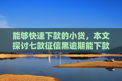 能够快速下款的小贷，本文探讨七款征信黑逾期能下款的网贷