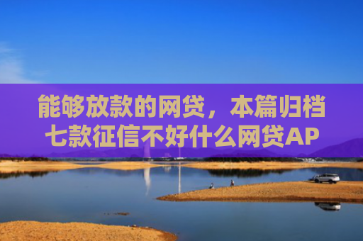 能够放款的网贷，本篇归档七款征信不好什么网贷APP好下款