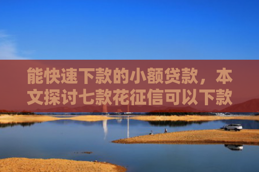 能快速下款的小额贷款，本文探讨七款花征信可以下款的网贷
