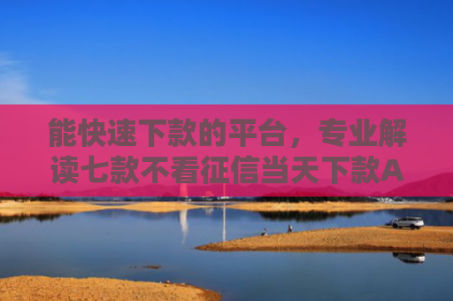 能快速下款的平台，专业解读七款不看征信当天下款APP网贷