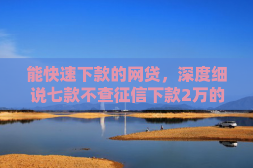 能快速下款的网贷，深度细说七款不查征信下款2万的网贷