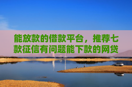 能放款的借款平台，推荐七款征信有问题能下款的网贷