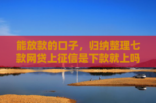 能放款的口子，归纳整理七款网贷上征信是下款就上吗