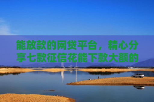 能放款的网贷平台，精心分享七款征信花能下款大额的网贷