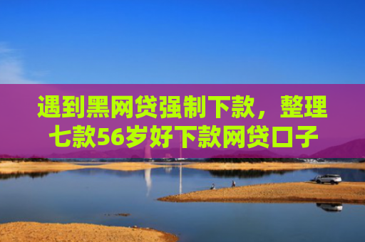 遇到黑网贷强制下款，整理七款56岁好下款网贷口子