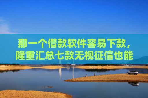 那一个借款软件容易下款，隆重汇总七款无视征信也能下款的网贷