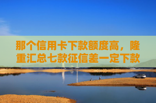 那个信用卡下款额度高，隆重汇总七款征信差一定下款的网贷