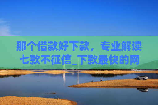 那个借款好下款，专业解读七款不征信_下款最快的网贷