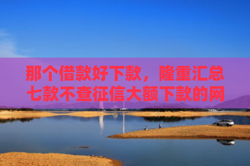 那个借款好下款，隆重汇总七款不查征信大额下款的网贷