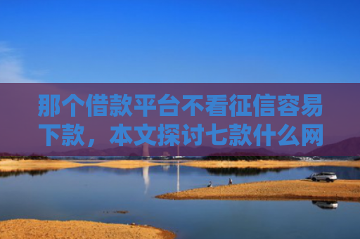 那个借款平台不看征信容易下款，本文探讨七款什么网贷不查征信秒下款