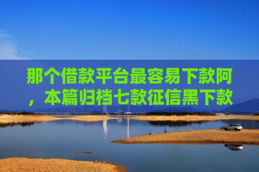 那个借款平台最容易下款阿，本篇归档七款征信黑下款快的网贷