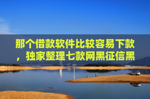 那个借款软件比较容易下款，独家整理七款网黑征信黑能下款的网贷