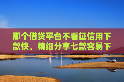 那个借贷平台不看征信用下款快，精细分享七款容易下款的网贷不看征信