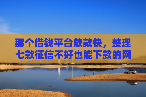 那个借钱平台放款快，整理七款征信不好也能下款的网贷