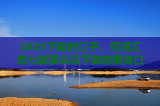2025下款的口子，简短汇总七款买会员下款的网贷口子