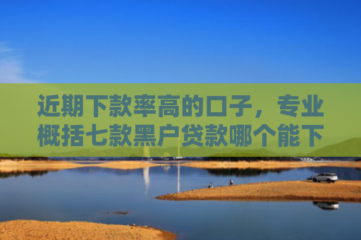 近期下款率高的口子，专业概括七款黑户贷款哪个能下款