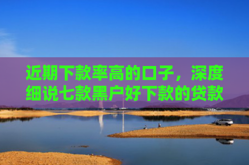近期下款率高的口子，深度细说七款黑户好下款的贷款
