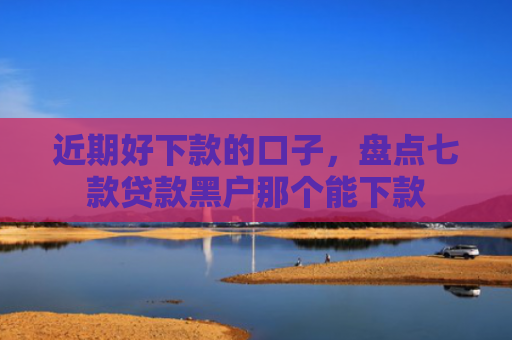 近期好下款的口子，盘点七款贷款黑户那个能下款