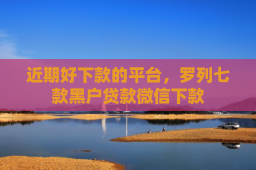 近期好下款的平台，罗列七款黑户贷款微信下款