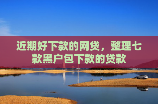 近期好下款的网贷，整理七款黑户包下款的贷款