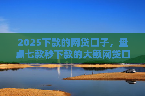 2025下款的网贷口子，盘点七款秒下款的大额网贷口子