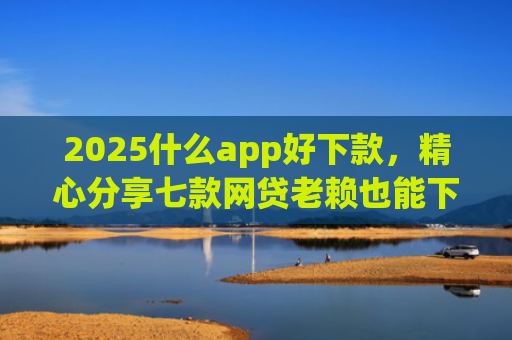 2025什么app好下款，精心分享七款网贷老赖也能下款的网贷口子