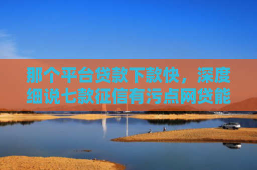 那个平台贷款下款快，深度细说七款征信有污点网贷能下款吗