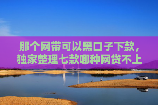 那个网带可以黑口子下款，独家整理七款哪种网贷不上征信好下款