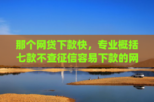 那个网贷下款快，专业概括七款不查征信容易下款的网贷app