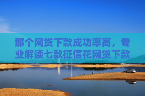 那个网贷下款成功率高，专业解读七款征信花网贷下款多久到账