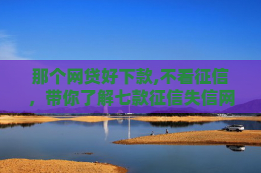 那个网贷好下款,不看征信，带你了解七款征信失信网商贷能下款吗