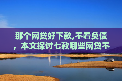 那个网贷好下款,不看负债，本文探讨七款哪些网贷不上征信包下款