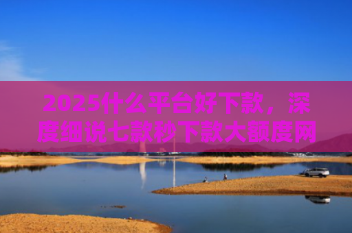 2025什么平台好下款，深度细说七款秒下款大额度网贷口子